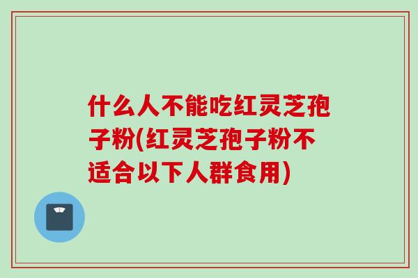 什么人不能吃红灵芝孢子粉(红灵芝孢子粉不适合以下人群食用)