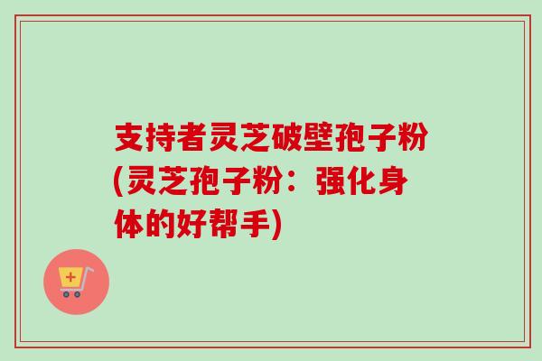 支持者灵芝破壁孢子粉(灵芝孢子粉：强化身体的好帮手)