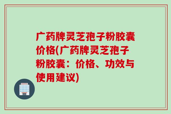 广药牌灵芝孢子粉胶囊价格(广药牌灵芝孢子粉胶囊：价格、功效与使用建议)