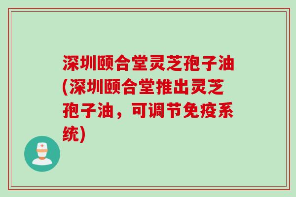 深圳颐合堂灵芝孢子油(深圳颐合堂推出灵芝孢子油，可调节免疫系统)