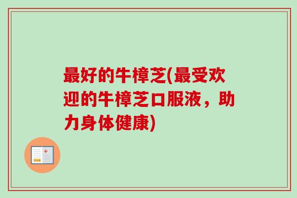 最好的牛樟芝(最受欢迎的牛樟芝口服液，助力身体健康)