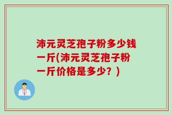 沛元灵芝孢子粉多少钱一斤(沛元灵芝孢子粉一斤价格是多少?) 沛元灵芝孢子粉多少钱一斤(沛元灵芝孢子粉一斤价格是多少?)
