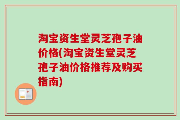 淘宝资生堂灵芝孢子油价格(淘宝资生堂灵芝孢子油价格推荐及购买指南)