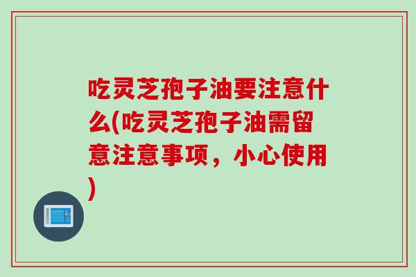 吃灵芝孢子油要注意什么(吃灵芝孢子油需留意注意事项，小心使用)