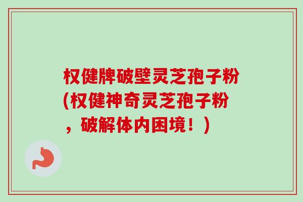 权健牌破壁灵芝孢子粉(权健神奇灵芝孢子粉，破解体内困境！)