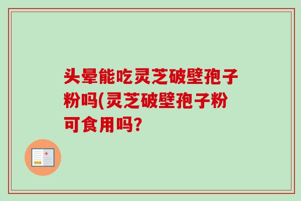 头晕能吃灵芝破壁孢子粉吗(灵芝破壁孢子粉可食用吗？