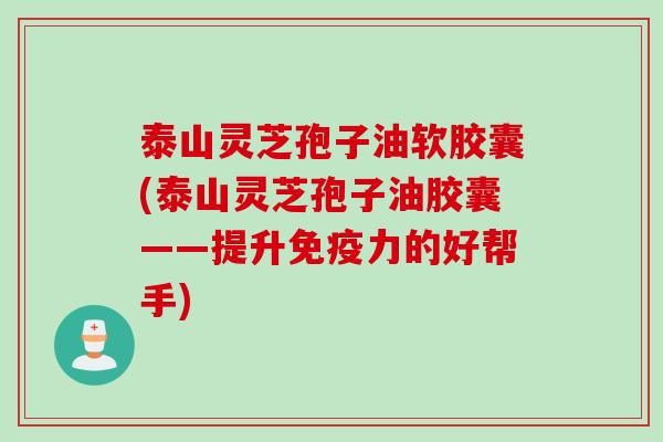 泰山灵芝孢子油软胶囊(泰山灵芝孢子油胶囊——提升免疫力的好帮手)