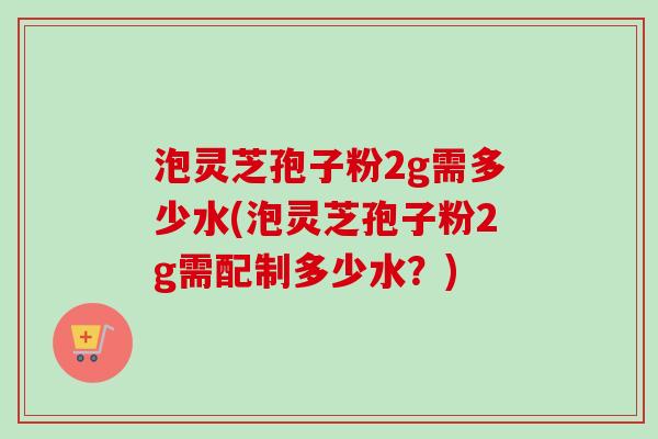 泡灵芝孢子粉2g需多少水(泡灵芝孢子粉2g需配制多少水？)