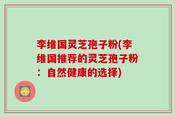 李维国灵芝孢子粉(李维国推荐的灵芝孢子粉：自然健康的选择)
