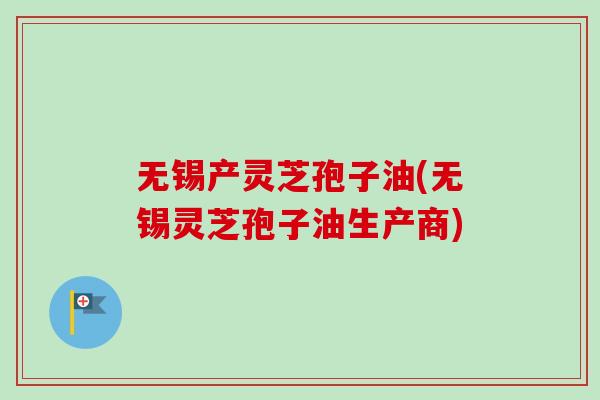 无锡产灵芝孢子油(无锡灵芝孢子油生产商)