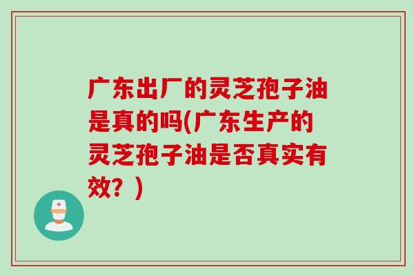 广东出厂的灵芝孢子油是真的吗(广东生产的灵芝孢子油是否真实有效？)