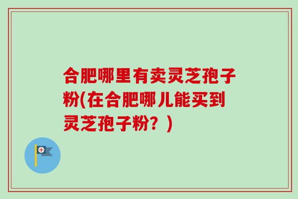 合肥哪里有卖灵芝孢子粉(在合肥哪儿能买到灵芝孢子粉？)