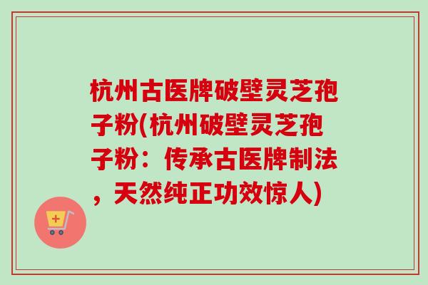 杭州古医牌破壁灵芝孢子粉(杭州破壁灵芝孢子粉：传承古医牌制法，天然纯正功效惊人)