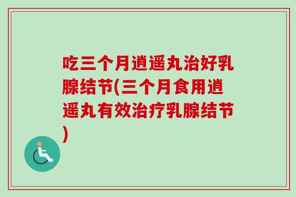 吃三个月逍遥丸治好乳腺结节(三个月食用逍遥丸有效治疗乳腺结节)