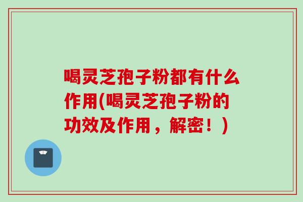 喝灵芝孢子粉都有什么作用(喝灵芝孢子粉的功效及作用，解密！)