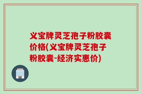 义宝牌灵芝孢子粉胶囊价格(义宝牌灵芝孢子粉胶囊-经济实惠价)