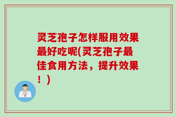 灵芝孢子怎样服用效果最好吃呢(灵芝孢子最佳食用方法，提升效果！)