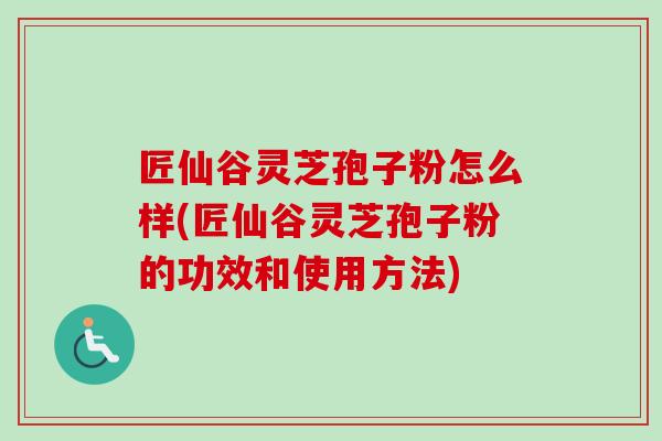 匠仙谷灵芝孢子粉怎么样(匠仙谷灵芝孢子粉的功效和使用方法)