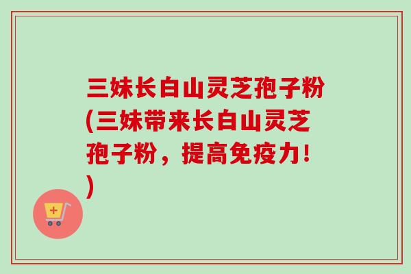 三妹长白山灵芝孢子粉(三妹带来长白山灵芝孢子粉，提高免疫力！)