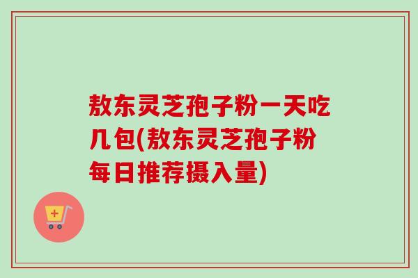 敖东灵芝孢子粉一天吃几包(敖东灵芝孢子粉每日推荐摄入量)