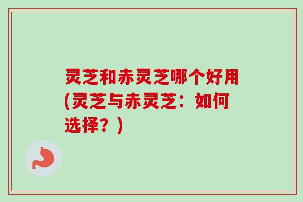 灵芝和赤灵芝哪个好用(灵芝与赤灵芝：如何选择？)