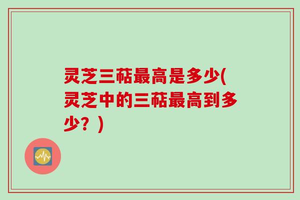 灵芝三萜最高是多少(灵芝中的三萜最高到多少？)