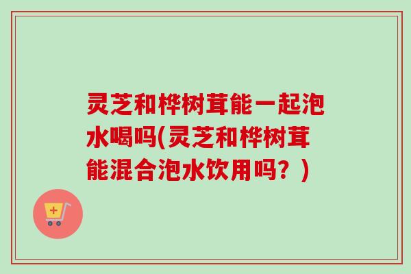 灵芝和桦树茸能一起泡水喝吗(灵芝和桦树茸能混合泡水饮用吗？)