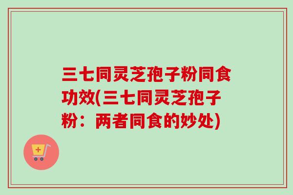 三七同灵芝孢子粉同食功效(三七同灵芝孢子粉:两者同食的妙处) 三七同灵芝孢子粉同食功效(三七同灵芝孢子粉:两者同食的妙处)