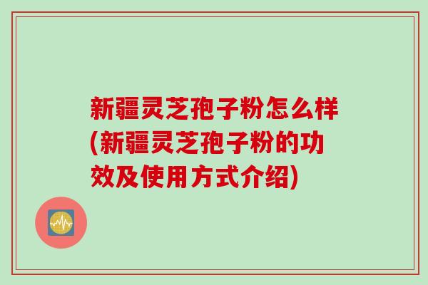 新疆灵芝孢子粉怎么样(新疆灵芝孢子粉的功效及使用方式介绍)