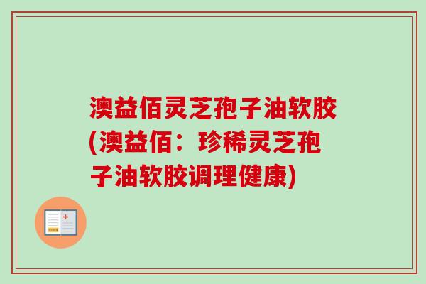 澳益佰灵芝孢子油软胶(澳益佰：珍稀灵芝孢子油软胶调理健康)