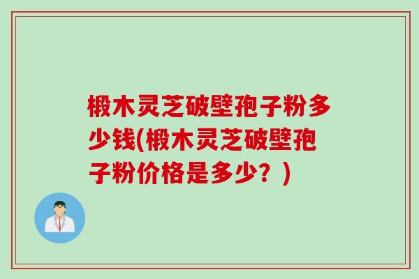 椴木灵芝破壁孢子粉多少钱(椴木灵芝破壁孢子粉价格是多少？)