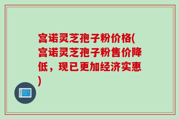 宫诺灵芝孢子粉价格(宫诺灵芝孢子粉售价降低,现已更加经济实惠) 宫诺灵芝孢子粉价格(宫诺灵芝孢子粉售价降低,现已更加经济实惠)