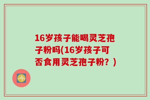 16岁孩子能喝灵芝孢子粉吗(16岁孩子可否食用灵芝孢子粉？)