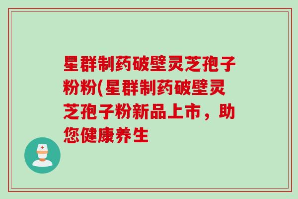 星群制药破壁灵芝孢子粉粉(星群制药破壁灵芝孢子粉新品上市，助您健康养生