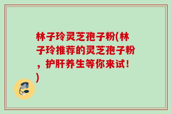 林子玲灵芝孢子粉(林子玲推荐的灵芝孢子粉，护肝养生等你来试！)