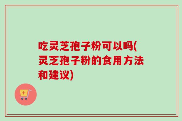 吃灵芝孢子粉可以吗(灵芝孢子粉的食用方法和建议)
