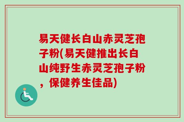 易天健长白山赤灵芝孢子粉(易天健推出长白山纯野生赤灵芝孢子粉，保健养生佳品)