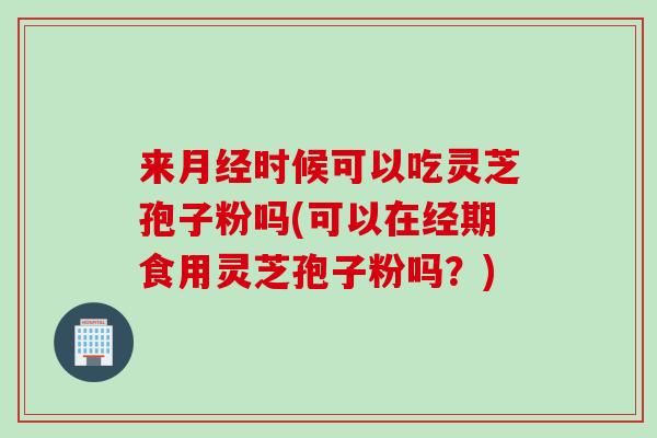 来月经时候可以吃灵芝孢子粉吗(可以在经期食用灵芝孢子粉吗？)