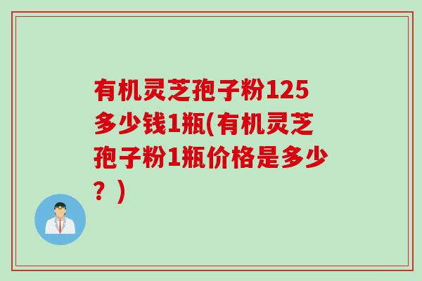 有机灵芝孢子粉125多少钱1瓶(有机灵芝孢子粉1瓶价格是多少？)