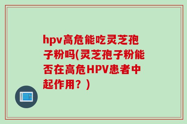 hpv高危能吃灵芝孢子粉吗(灵芝孢子粉能否在高危HPV患者中起作用？)