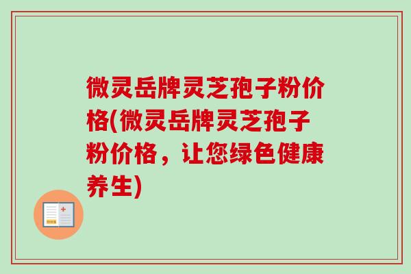 微灵岳牌灵芝孢子粉价格(微灵岳牌灵芝孢子粉价格，让您绿色健康养生)