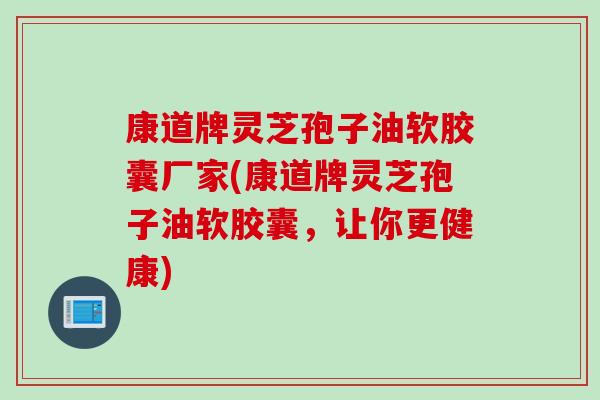 康道牌灵芝孢子油软胶囊厂家(康道牌灵芝孢子油软胶囊，让你更健康)
