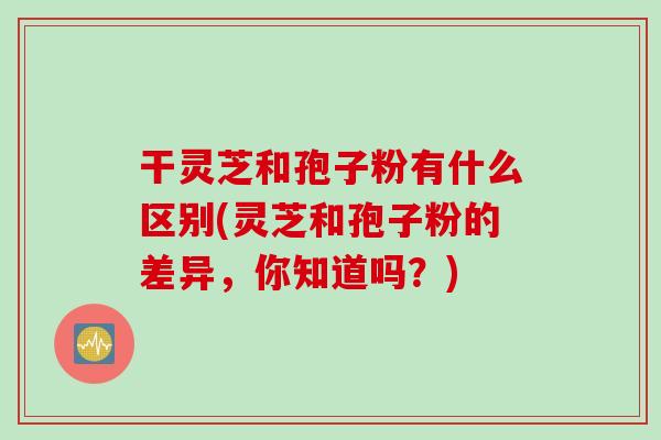 干灵芝和孢子粉有什么区别(灵芝和孢子粉的差异，你知道吗？)