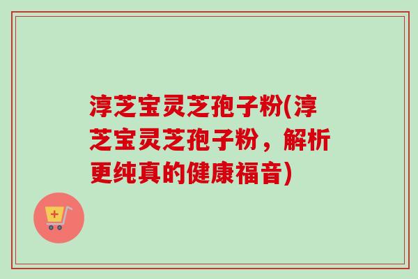 淳芝宝灵芝孢子粉(淳芝宝灵芝孢子粉，解析更纯真的健康福音)