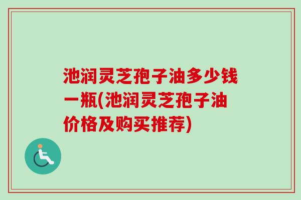 池润灵芝孢子油多少钱一瓶(池润灵芝孢子油价格及购买推荐)