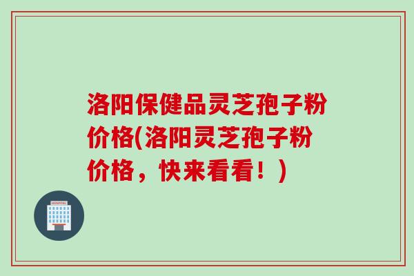 洛阳保健品灵芝孢子粉价格(洛阳灵芝孢子粉价格，快来看看！)