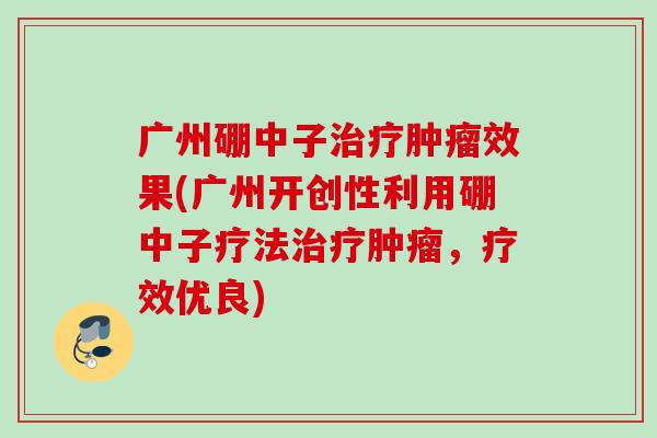 广州硼中子治疗肿瘤效果(广州开创性利用硼中子疗法治疗肿瘤，疗效优良)