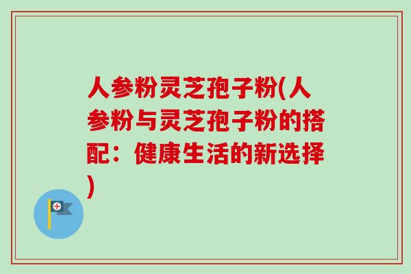 人参粉灵芝孢子粉(人参粉与灵芝孢子粉的搭配：健康生活的新选择)