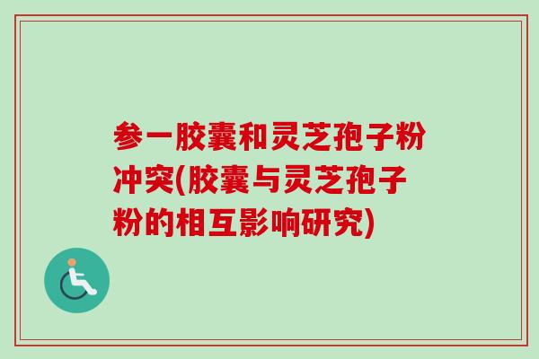 参一胶囊和灵芝孢子粉冲突(胶囊与灵芝孢子粉的相互影响研究)