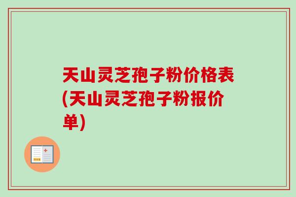 天山灵芝孢子粉价格表(天山灵芝孢子粉报价单)